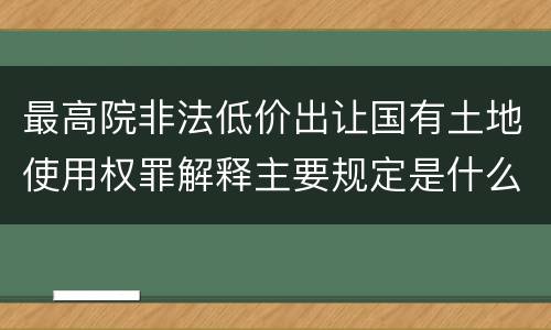 最高院非法低价出让国有土地使用权罪解释主要规定是什么