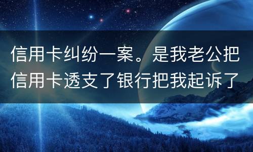 信用卡纠纷一案。是我老公把信用卡透支了银行把我起诉了