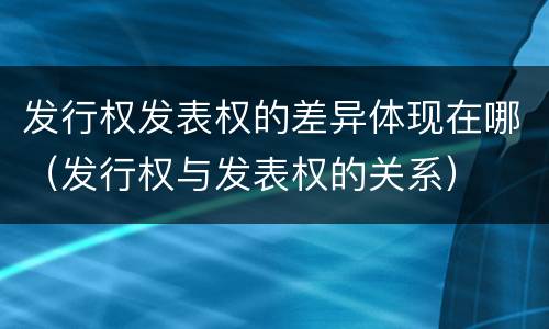 发行权发表权的差异体现在哪（发行权与发表权的关系）