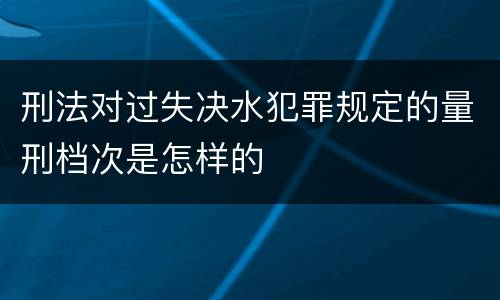 刑法对过失决水犯罪规定的量刑档次是怎样的