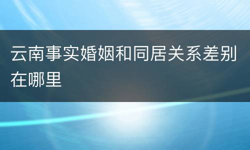 云南事实婚姻和同居关系差别在哪里