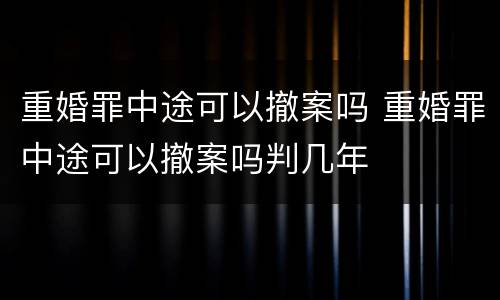 重婚罪中途可以撤案吗 重婚罪中途可以撤案吗判几年