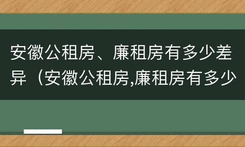 安徽公租房、廉租房有多少差异（安徽公租房,廉租房有多少差异呢）