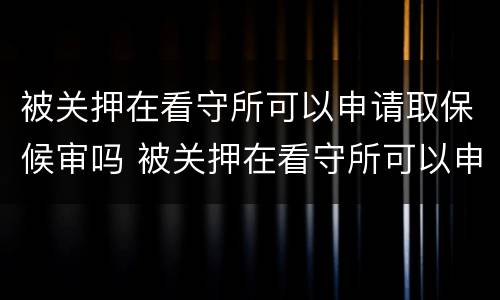 被关押在看守所可以申请取保候审吗 被关押在看守所可以申请取保候审吗多久