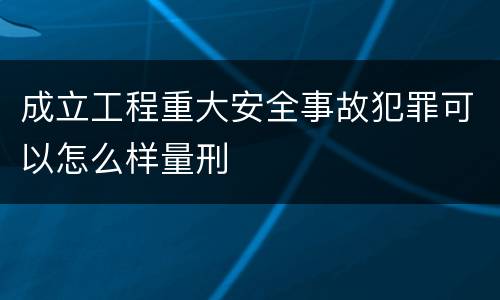 成立工程重大安全事故犯罪可以怎么样量刑