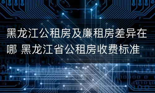 黑龙江公租房及廉租房差异在哪 黑龙江省公租房收费标准