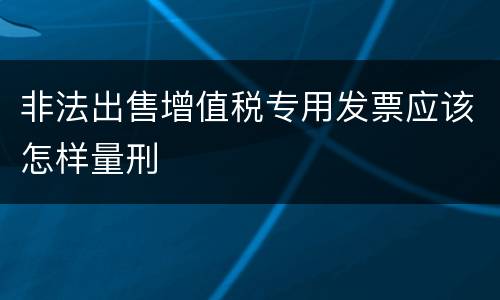 非法出售增值税专用发票应该怎样量刑