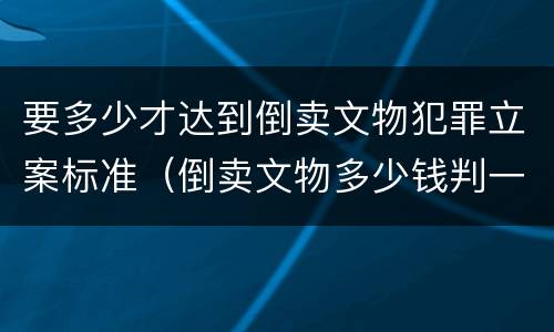 要多少才达到倒卖文物犯罪立案标准（倒卖文物多少钱判一年）