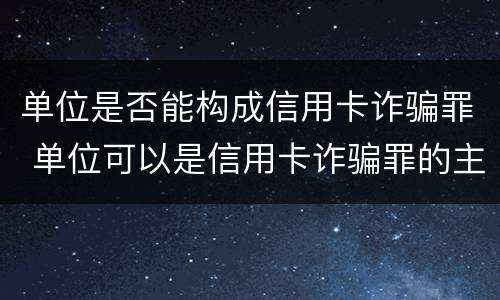 单位是否能构成信用卡诈骗罪 单位可以是信用卡诈骗罪的主体