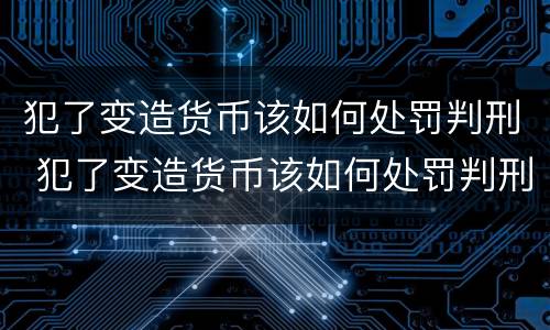 犯了变造货币该如何处罚判刑 犯了变造货币该如何处罚判刑