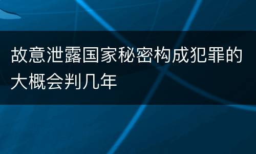 故意泄露国家秘密构成犯罪的大概会判几年