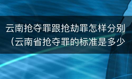 云南抢夺罪跟抢劫罪怎样分别（云南省抢夺罪的标准是多少?）