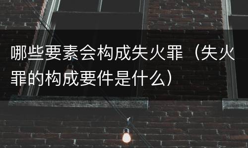 哪些要素会构成失火罪（失火罪的构成要件是什么）