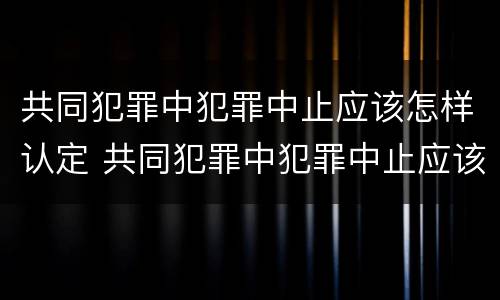 共同犯罪中犯罪中止应该怎样认定 共同犯罪中犯罪中止应该怎样认定呢