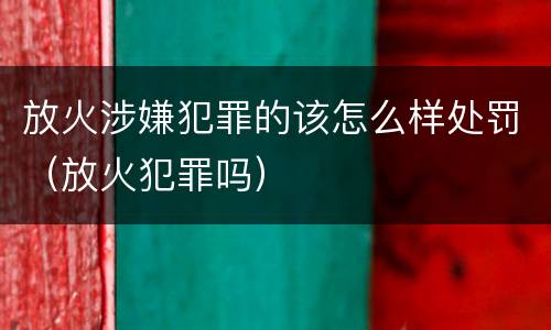 放火涉嫌犯罪的该怎么样处罚（放火犯罪吗）