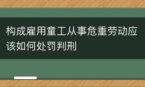 构成雇用童工从事危重劳动应该如何处罚判刑