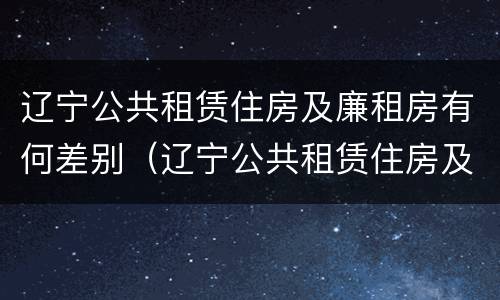 辽宁公共租赁住房及廉租房有何差别（辽宁公共租赁住房及廉租房有何差别呢）