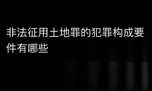 非法征用土地罪的犯罪构成要件有哪些