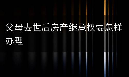 父母去世后房产继承权要怎样办理