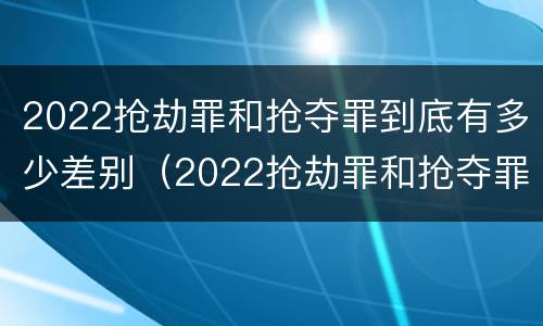 2022抢劫罪和抢夺罪到底有多少差别（2022抢劫罪和抢夺罪到底有多少差别呢）