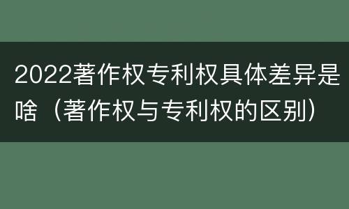 2022著作权专利权具体差异是啥（著作权与专利权的区别）