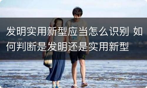 发明实用新型应当怎么识别 如何判断是发明还是实用新型