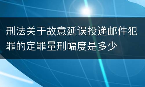 刑法关于故意延误投递邮件犯罪的定罪量刑幅度是多少