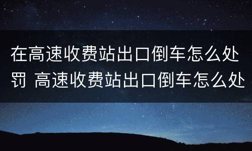 在高速收费站出口倒车怎么处罚 高速收费站出口倒车怎么处罚车辆