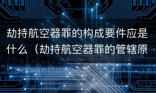 劫持航空器罪的构成要件应是什么（劫持航空器罪的管辖原则）