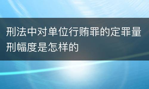 刑法中对单位行贿罪的定罪量刑幅度是怎样的