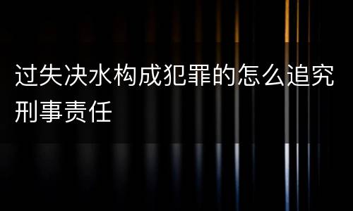 过失决水构成犯罪的怎么追究刑事责任