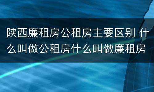 陕西廉租房公租房主要区别 什么叫做公租房什么叫做廉租房