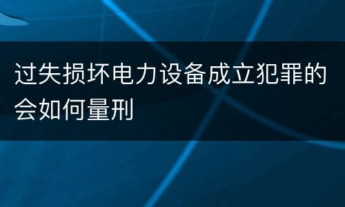 过失损坏电力设备成立犯罪的会如何量刑