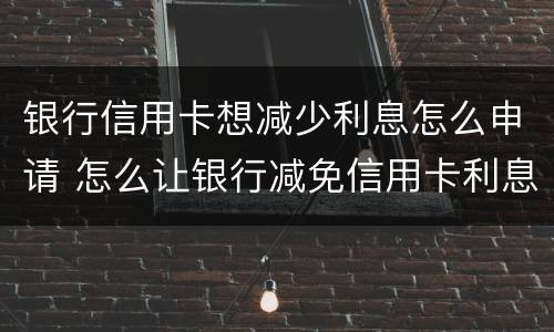 银行信用卡想减少利息怎么申请 怎么让银行减免信用卡利息