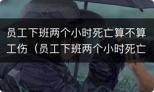 员工下班两个小时死亡算不算工伤（员工下班两个小时死亡算不算工伤保险）