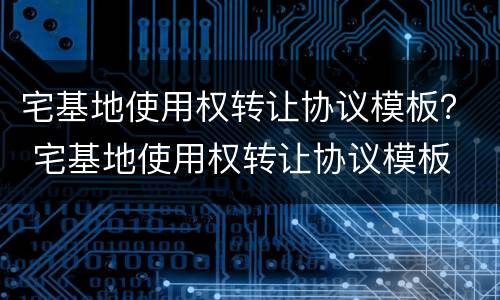 宅基地使用权转让协议模板？ 宅基地使用权转让协议模板