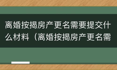 离婚按揭房产更名需要提交什么材料（离婚按揭房产更名需要提交什么材料和手续）