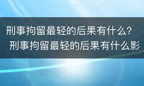 刑事拘留最轻的后果有什么？ 刑事拘留最轻的后果有什么影响