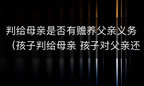 判给母亲是否有赡养父亲义务（孩子判给母亲 孩子对父亲还有赡养义务吗）