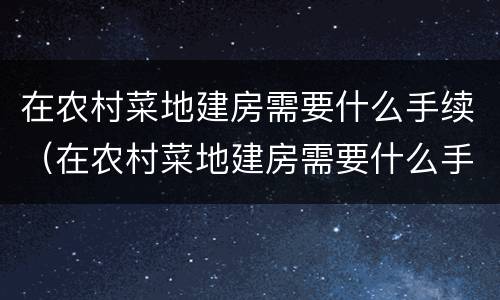 在农村菜地建房需要什么手续（在农村菜地建房需要什么手续和证件）