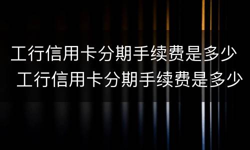 工行信用卡分期手续费是多少 工行信用卡分期手续费是多少啊