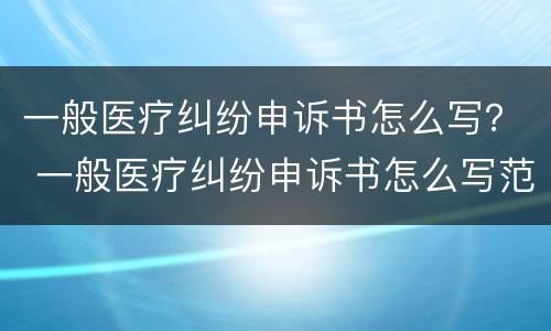 一般医疗纠纷申诉书怎么写？ 一般医疗纠纷申诉书怎么写范文