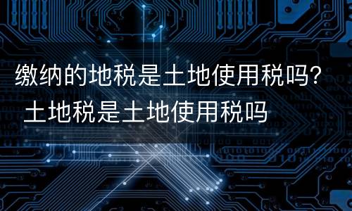 缴纳的地税是土地使用税吗？ 土地税是土地使用税吗