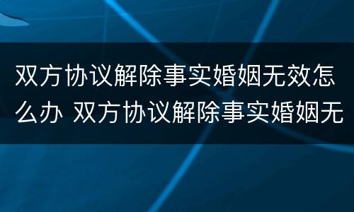 双方协议解除事实婚姻无效怎么办 双方协议解除事实婚姻无效怎么办