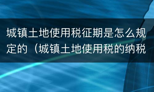 城镇土地使用税征期是怎么规定的（城镇土地使用税的纳税期限）