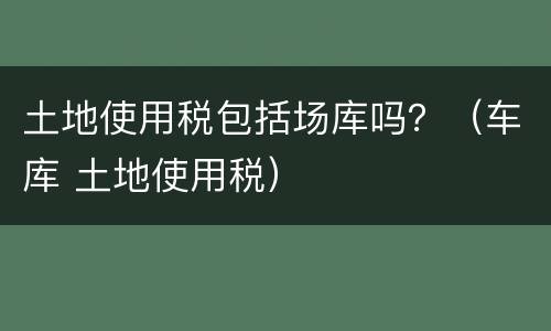 土地使用税包括场库吗？（车库 土地使用税）