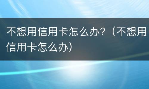 不想用信用卡怎么办?（不想用信用卡怎么办）