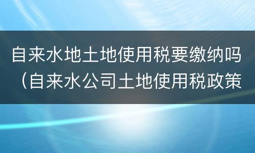 自来水地土地使用税要缴纳吗（自来水公司土地使用税政策）