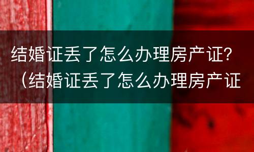 结婚证丢了怎么办理房产证？（结婚证丢了怎么办理房产证过户）