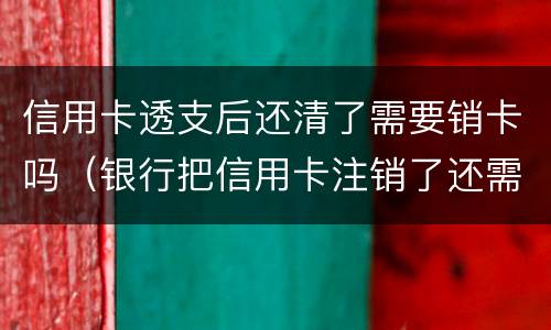 信用卡透支后还清了需要销卡吗（银行把信用卡注销了还需要还款吗）